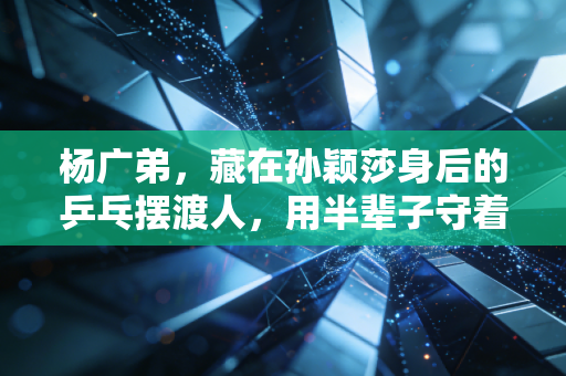 杨广弟，藏在孙颖莎身后的乒乓摆渡人，用半辈子守着河北乒乓的根