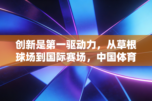 创新是第一驱动力,从草根球场到国际赛场,中国体育的破局密码 创新是第一驱动力,从草根球场到国际赛场,中国体育的破局密码