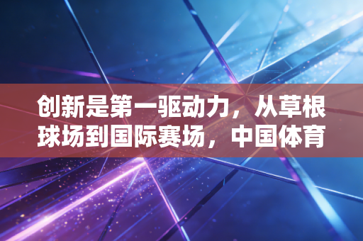 创新是第一驱动力,从草根球场到国际赛场,中国体育的破局密码 创新是第一驱动力,从草根球场到国际赛场,中国体育的破局密码