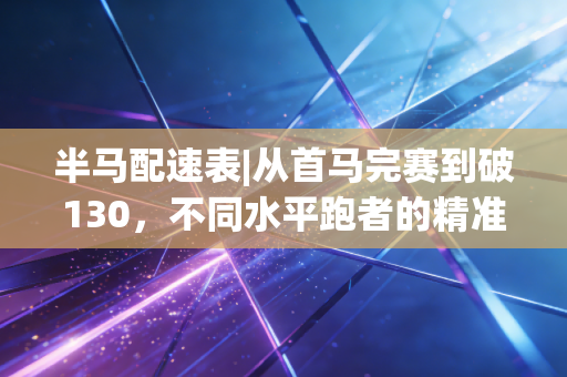 半马配速表|从首马完赛到破130,不同水平跑者的精准配速指南 半马配速表|从首马完赛到破130,不同水平跑者的精准配速指南