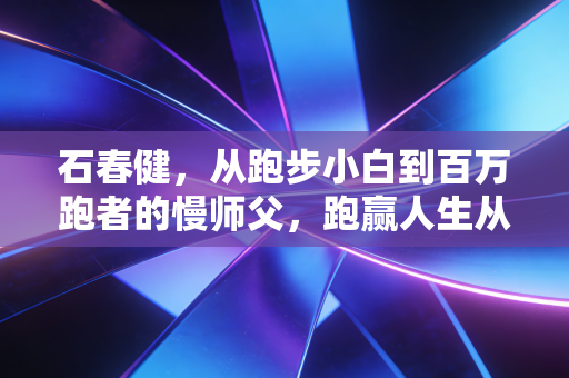 石春健,从跑步小白到百万跑者的慢师父,跑赢人生从来比的不是速度 石春健,从跑步小白到百万跑者的慢师父,跑赢人生从来比的不是速度