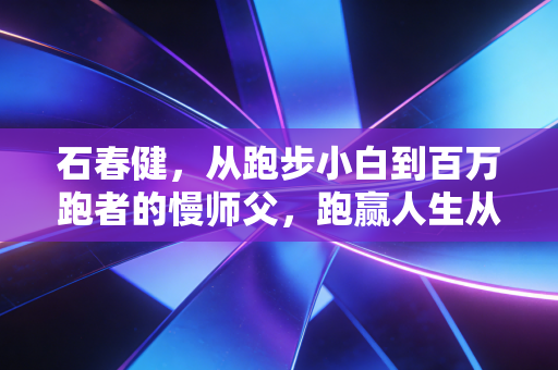 石春健,从跑步小白到百万跑者的慢师父,跑赢人生从来比的不是速度 石春健,从跑步小白到百万跑者的慢师父,跑赢人生从来比的不是速度