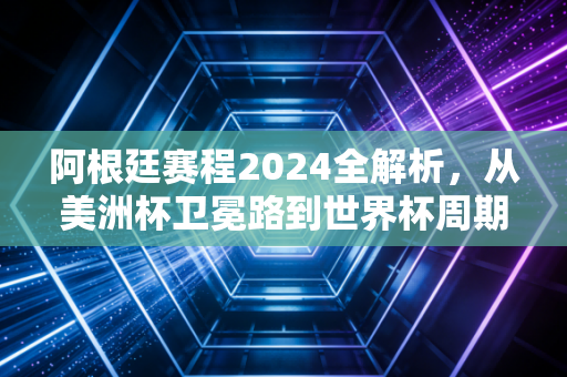 阿根廷赛程2024全解析，从美洲杯卫冕路到世界杯周期的每一步，潘帕斯雄鹰的黄金时代还在飞