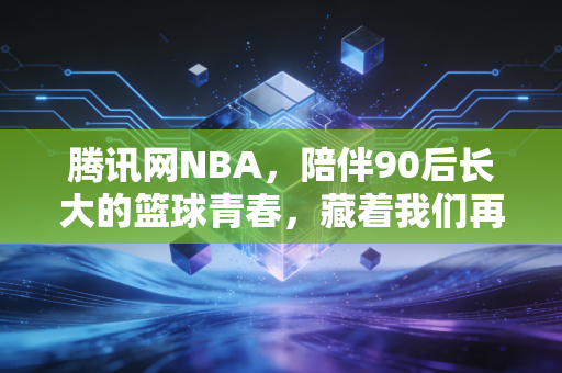 腾讯网NBA,陪伴90后长大的篮球青春,藏着我们再也回不去的夏天 腾讯网NBA,陪伴90后长大的篮球青春,藏着我们再也回不去的夏天