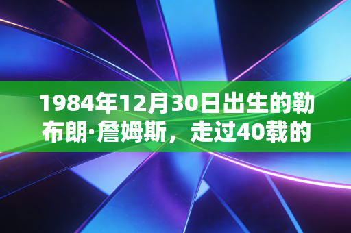 1984年12月30日出生的勒布朗·詹姆斯,走过40载的NBA活传奇,从来不是完美偶像却足够滚烫 1984年12月30日出生的勒布朗·詹姆斯,走过40载的NBA活传奇,从来不是完美偶像却足够滚烫