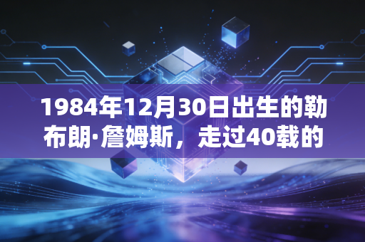 1984年12月30日出生的勒布朗·詹姆斯，走过40载的NBA活传奇，从来不是完美偶像却足够滚烫