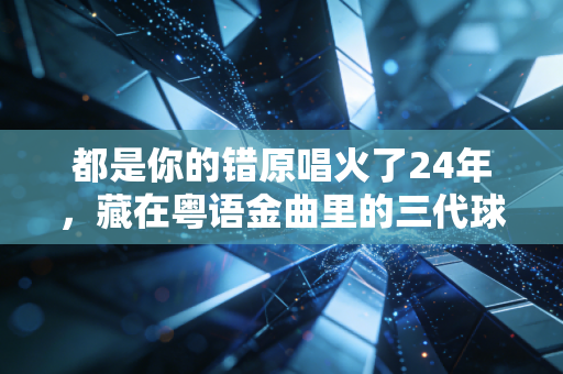 都是你的错原唱火了24年,藏在粤语金曲里的三代球迷青春,原来我们的热爱从来都没走散 都是你的错原唱火了24年,藏在粤语金曲里的三代球迷青春,原来我们的热爱从来都没走散