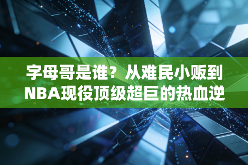 字母哥是谁?从难民小贩到NBA现役顶级超巨的热血逆袭路 字母哥是谁?从难民小贩到NBA现役顶级超巨的热血逆袭路