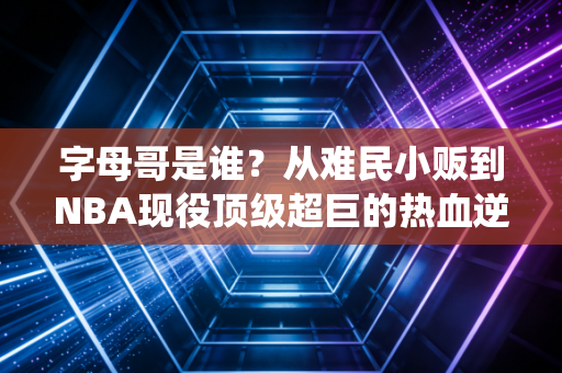 字母哥是谁?从难民小贩到NBA现役顶级超巨的热血逆袭路 字母哥是谁?从难民小贩到NBA现役顶级超巨的热血逆袭路