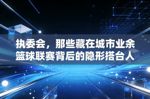 执委会，那些藏在城市业余篮球联赛背后的隐形搭台人