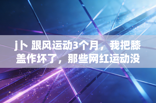 j卜 跟风运动3个月,我把膝盖作坏了,那些网红运动没告诉你的真相 j卜 跟风运动3个月,我把膝盖作坏了,那些网红运动没告诉你的真相