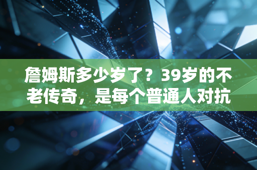 詹姆斯多少岁了？39岁的不老传奇，是每个普通人对抗年龄焦虑的活教材