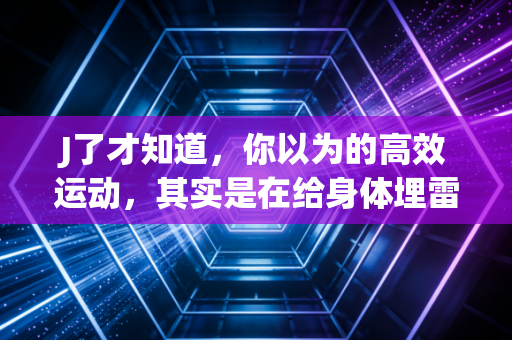 J了才知道，你以为的高效运动，其实是在给身体埋雷