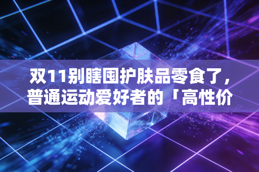 双11别瞎囤护肤品零食了,普通运动爱好者的「高性价比囤货清单」才是真的能省出年卡钱 双11别瞎囤护肤品零食了,普通运动爱好者的「高性价比囤货清单」才是真的能省出年卡钱