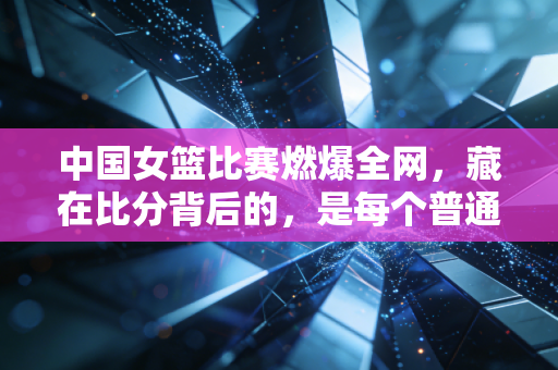 中国女篮比赛燃爆全网，藏在比分背后的，是每个普通人都能共情的热血