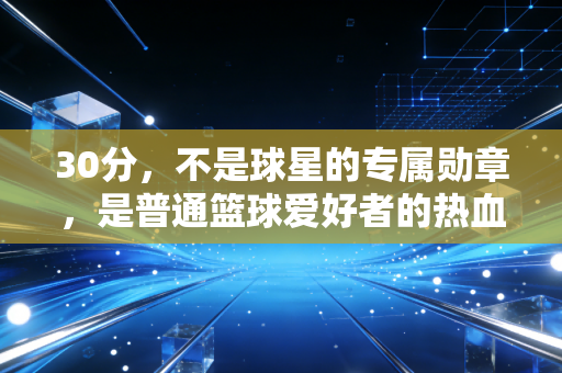 30分,不是球星的专属勋章,是普通篮球爱好者的热血注脚 30分,不是球星的专属勋章,是普通篮球爱好者的热血注脚