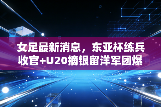 女足最新消息,东亚杯练兵收官+U20摘银留洋军团爆发,我们还能给女足多一些什么? 女足最新消息,东亚杯练兵收官+U20摘银留洋军团爆发,我们还能给女足多一些什么?