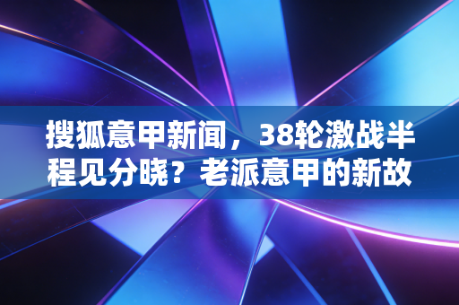 搜狐意甲新闻,38轮激战半程见分晓?老派意甲的新故事里藏着我们20年的青春 搜狐意甲新闻,38轮激战半程见分晓?老派意甲的新故事里藏着我们20年的青春