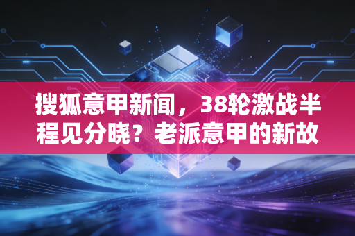 搜狐意甲新闻，38轮激战半程见分晓？老派意甲的新故事里藏着我们20年的青春
