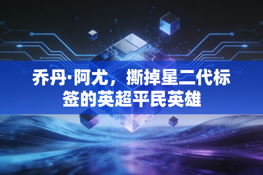 乔丹·阿尤,撕掉星二代标签的英超平民英雄 乔丹·阿尤,撕掉星二代标签的英超平民英雄