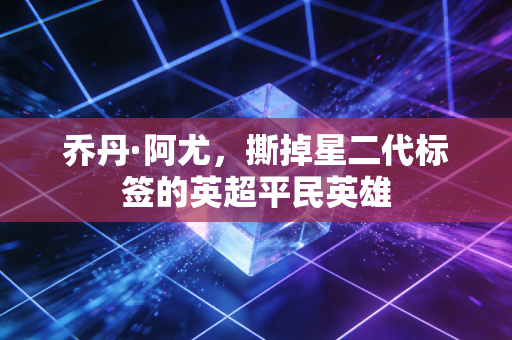 乔丹·阿尤，撕掉星二代标签的英超平民英雄