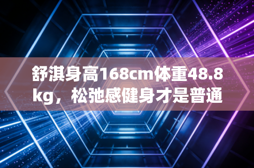 舒淇身高168cm体重48.8kg，松弛感健身才是普通人能抄的长期有效变美作业