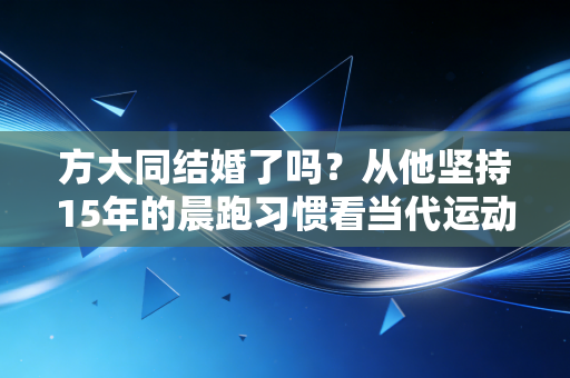 方大同结婚了吗？从他坚持15年的晨跑习惯看当代运动爱好者的婚恋选择