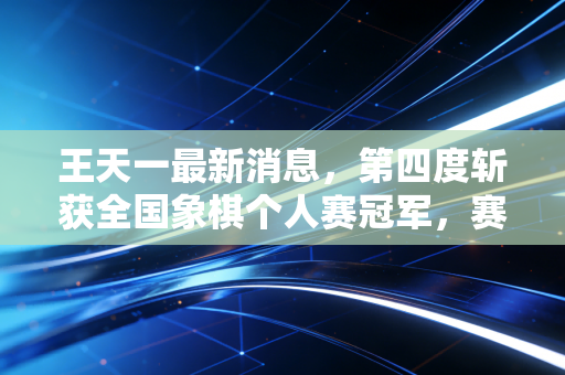 王天一最新消息,第四度斩获全国象棋个人赛冠军,赛后官宣将启动基层象棋推广百城计划 王天一最新消息,第四度斩获全国象棋个人赛冠军,赛后官宣将启动基层象棋推广百城计划