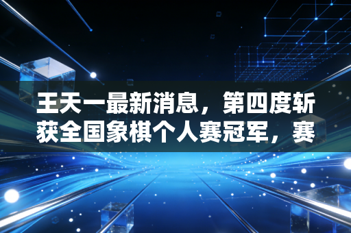 王天一最新消息，第四度斩获全国象棋个人赛冠军，赛后官宣将启动基层象棋推广百城计划