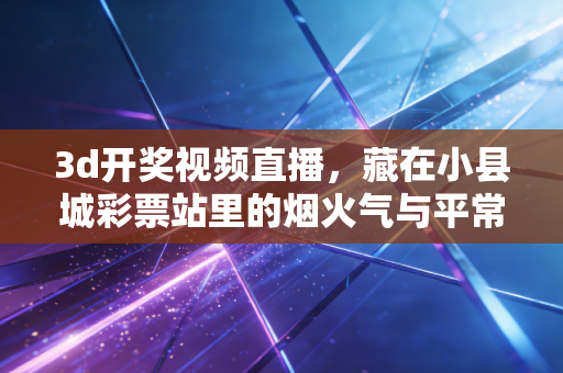 3d开奖视频直播,藏在小县城彩票站里的烟火气与平常心 3d开奖视频直播,藏在小县城彩票站里的烟火气与平常心