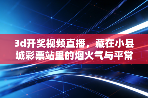 3d开奖视频直播，藏在小县城彩票站里的烟火气与平常心