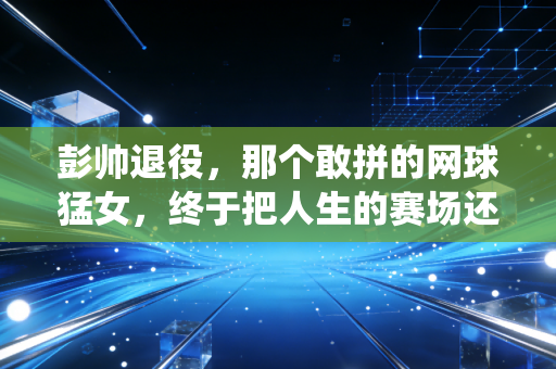 彭帅退役，那个敢拼的网球猛女，终于把人生的赛场还给自己