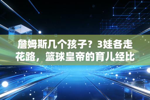 詹姆斯几个孩子?3娃各走花路,篮球皇帝的育儿经比夺冠史还精彩 詹姆斯几个孩子?3娃各走花路,篮球皇帝的育儿经比夺冠史还精彩