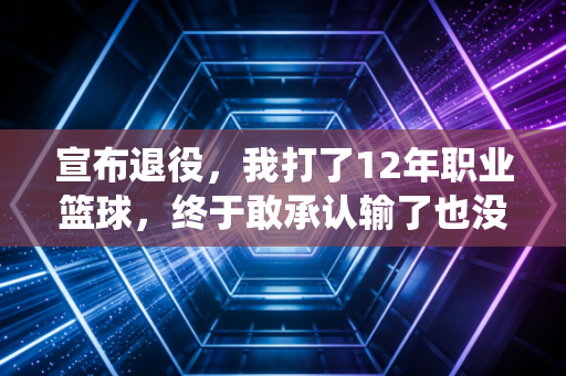 宣布退役,我打了12年职业篮球,终于敢承认输了也没什么大不了 宣布退役,我打了12年职业篮球,终于敢承认输了也没什么大不了