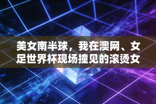 美女南半球，我在澳网、女足世界杯现场撞见的滚烫女性力量