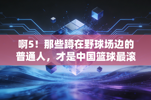 啊5!那些蹲在野球场边的普通人,才是中国篮球最滚烫的底色 啊5!那些蹲在野球场边的普通人,才是中国篮球最滚烫的底色