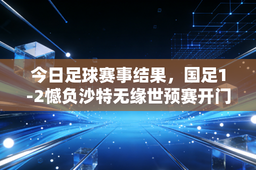 今日足球赛事结果，国足1-2憾负沙特无缘世预赛开门红，巴萨4-0大胜皇马赢国家德比，利物浦3-1逆转阿森纳登顶英超