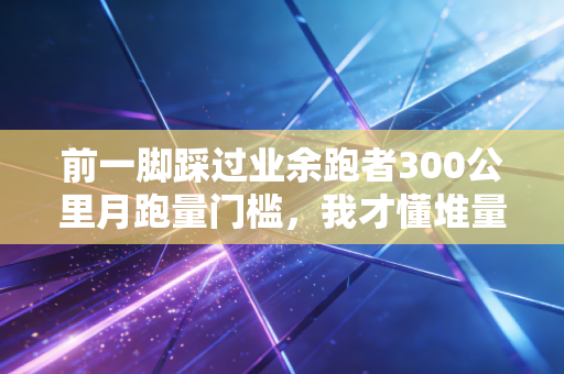 前一脚踩过业余跑者300公里月跑量门槛,我才懂堆量神话骗了多少普通人 前一脚踩过业余跑者300公里月跑量门槛,我才懂堆量神话骗了多少普通人