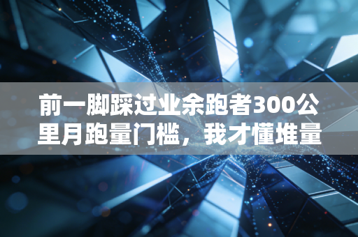 前一脚踩过业余跑者300公里月跑量门槛，我才懂堆量神话骗了多少普通人
