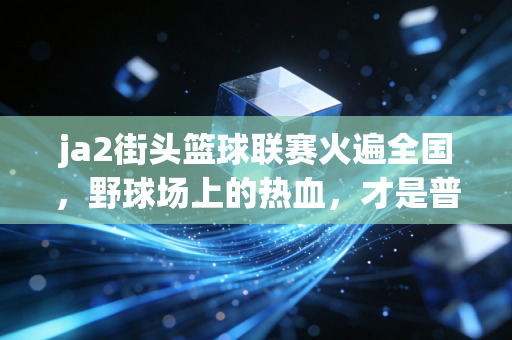 ja2街头篮球联赛火遍全国,野球场上的热血,才是普通人最触手可及的体育信仰 ja2街头篮球联赛火遍全国,野球场上的热血,才是普通人最触手可及的体育信仰