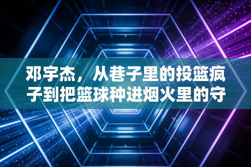 邓宇杰,从巷子里的投篮疯子到把篮球种进烟火里的守路人 邓宇杰,从巷子里的投篮疯子到把篮球种进烟火里的守路人