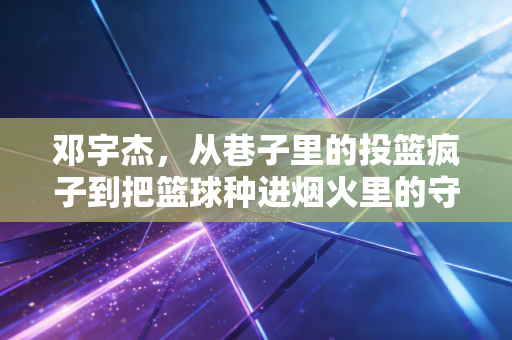 邓宇杰，从巷子里的投篮疯子到把篮球种进烟火里的守路人
