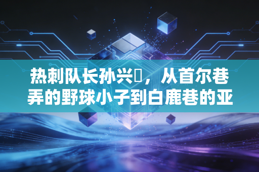 热刺队长孙兴慜,从首尔巷弄的野球小子到白鹿巷的亚洲灯塔 热刺队长孙兴慜,从首尔巷弄的野球小子到白鹿巷的亚洲灯塔