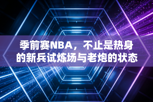 季前赛NBA,不止是热身的新兵试炼场与老炮的状态调试台 季前赛NBA,不止是热身的新兵试炼场与老炮的状态调试台