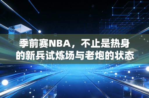 季前赛NBA,不止是热身的新兵试炼场与老炮的状态调试台 季前赛NBA,不止是热身的新兵试炼场与老炮的状态调试台