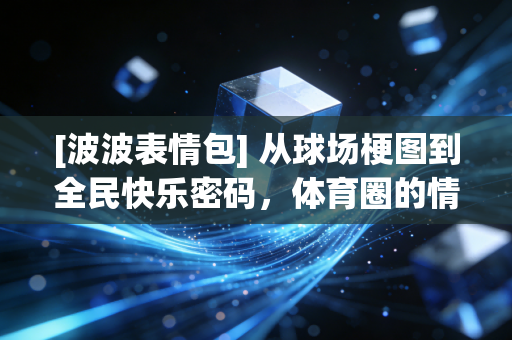 [波波表情包] 从球场梗图到全民快乐密码，体育圈的情绪出口怎么就火成了社交硬通货？