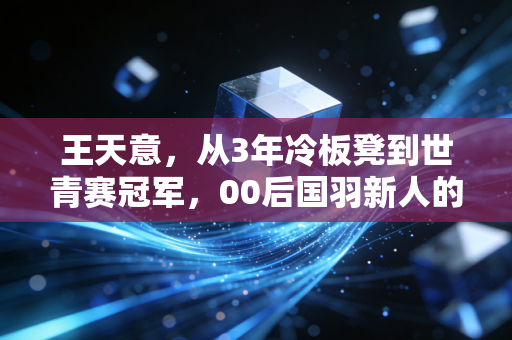 王天意,从3年冷板凳到世青赛冠军,00后国羽新人的笨功夫哲学 王天意,从3年冷板凳到世青赛冠军,00后国羽新人的笨功夫哲学