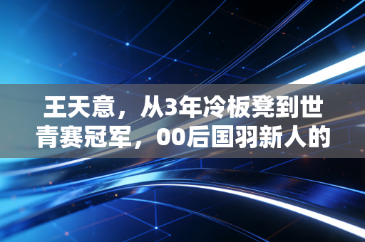 王天意，从3年冷板凳到世青赛冠军，00后国羽新人的笨功夫哲学