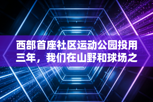 西部首座社区运动公园投用三年，我们在山野和球场之间，接住了普通人的体育梦