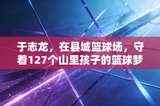 于志龙,在县城篮球场,守着127个山里孩子的篮球梦 于志龙,在县城篮球场,守着127个山里孩子的篮球梦